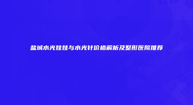 盐城水光娃娃与水光针价格解析及整形医院推荐