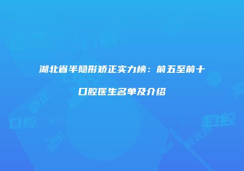 湖北省半隐形矫正实力榜：前五至前十口腔医生名单及介绍