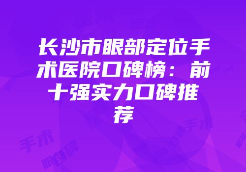 长沙市眼部定位手术医院口碑榜：前十强实力口碑推荐