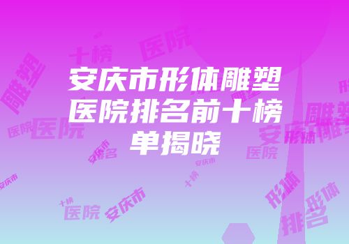 安庆市形体雕塑医院排名前十榜单揭晓