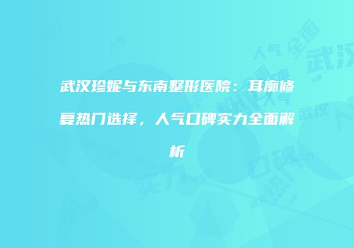 武汉珍妮与东南整形医院：耳廓修复热门选择，人气口碑实力全面解析