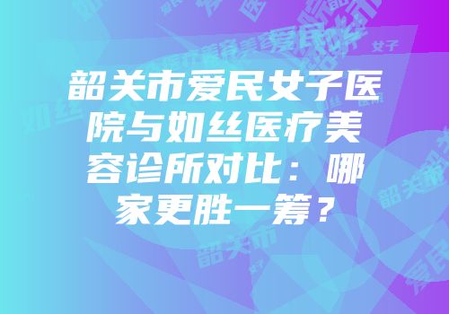 韶关市爱民女子医院与如丝医疗美容诊所对比：哪家更胜一筹？