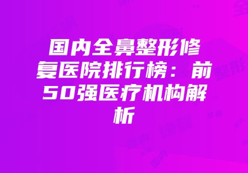 国内全鼻整形修复医院排行榜：前50强医疗机构解析