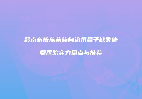 黔南布依族苗族自治州鼻子缺失修复医院实力盘点与推荐