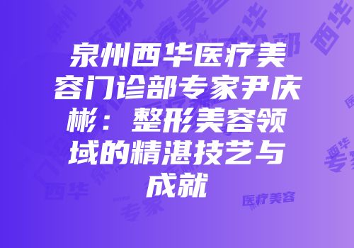 泉州西华医疗美容门诊部专家尹庆彬：整形美容领域的精湛技艺与成就