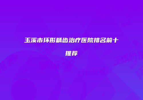 玉溪市环形龋齿治疗医院排名前十推荐
