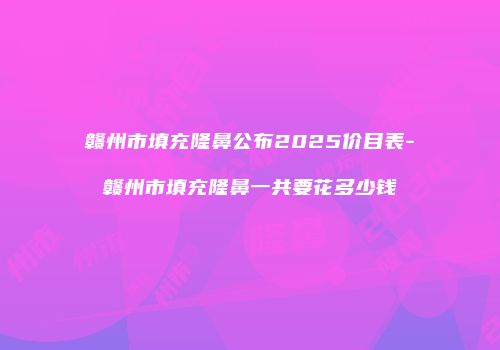 赣州市填充隆鼻公布2025价目表-赣州市填充隆鼻一共要花多少钱