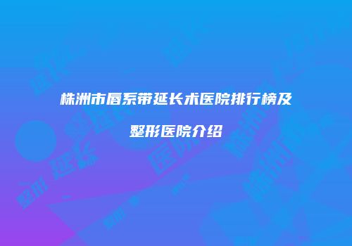 株洲市唇系带延长术医院排行榜及整形医院介绍