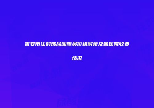吉安市注射玻尿酸隆鼻价格解析及各医院收费情况