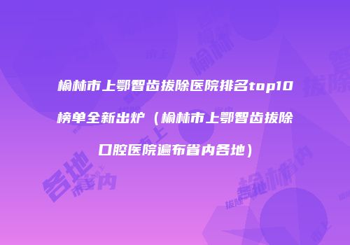榆林市上鄂智齿拔除医院排名top10榜单全新出炉（榆林市上鄂智齿拔除口腔医院遍布省内各地）