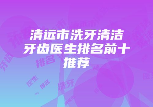 清远市洗牙清洁牙齿医生排名前十推荐