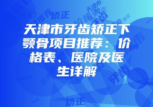 天津市牙齿矫正下颚骨项目推荐：价格表、医院及医生详解