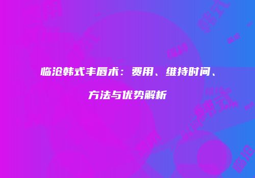 临沧韩式丰唇术:费用、维持时间、方法与优势解析