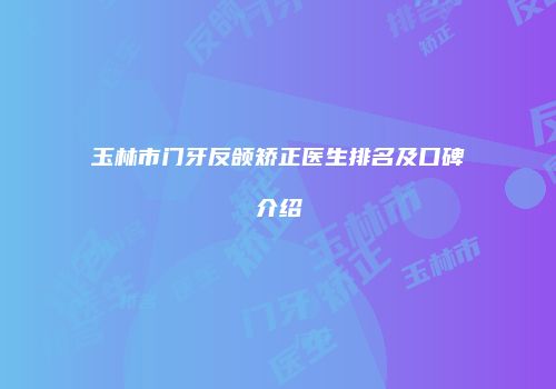 玉林市门牙反颌矫正医生排名及口碑介绍