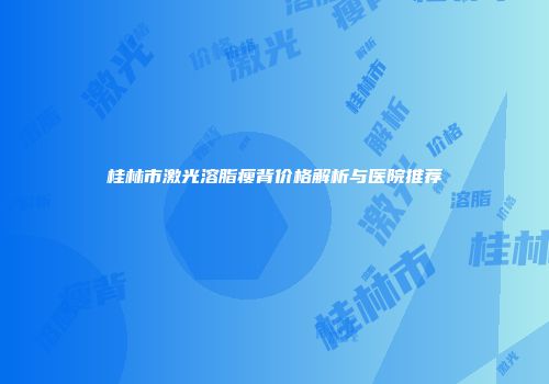 桂林市激光溶脂瘦背价格解析与医院推荐