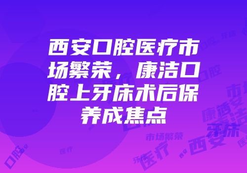 西安口腔医疗市场繁荣，康洁口腔上牙床术后保养成焦点