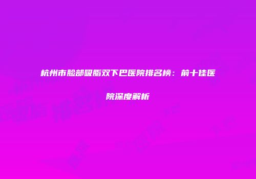 杭州市脸部吸脂双下巴医院排名榜：前十佳医院深度解析