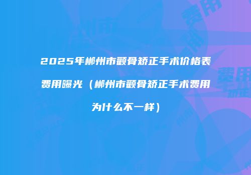 2025年郴州市颧骨矫正手术价格表费用曝光（郴州市颧骨矫正手术费用为什么不一样）