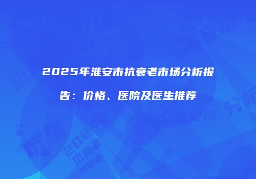 2025年淮安市抗衰老市场分析报告：价格、医院及医生推荐
