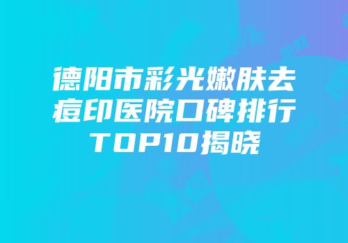 德阳市彩光嫩肤去痘印医院口碑排行TOP10揭晓