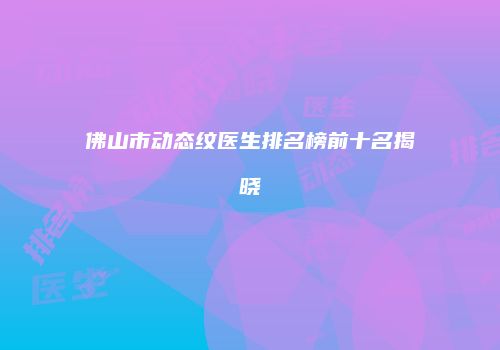 佛山市动态纹医生排名榜前十名揭晓