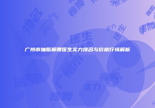 广州市抽脂瘦腰医生实力排名与价格行情解析