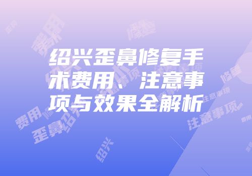 绍兴歪鼻修复手术费用、注意事项与效果全解析