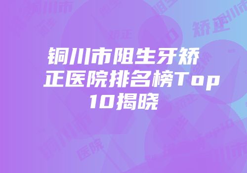 铜川市阻生牙矫正医院排名榜Top10揭晓