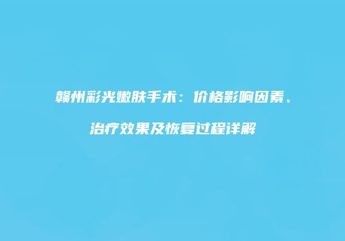赣州彩光嫩肤手术：价格影响因素、治疗效果及恢复过程详解