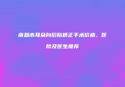 南昌市耳朵向后贴矫正手术价格、医院及医生推荐