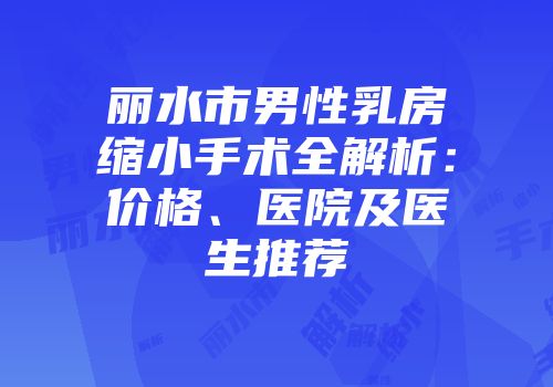 丽水市男性乳房缩小手术全解析：价格、医院及医生推荐