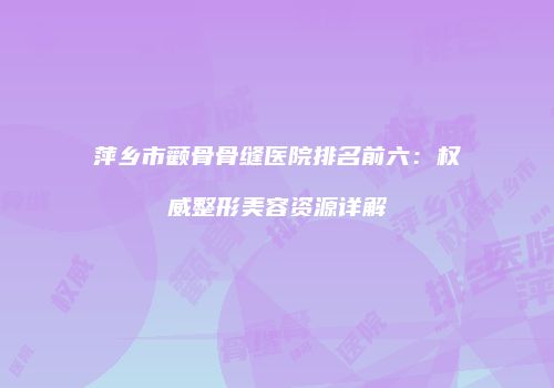 萍乡市颧骨骨缝医院排名前六：权威整形美容资源详解