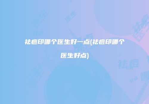 祛痘印哪个医生好一点(祛痘印哪个医生好点)