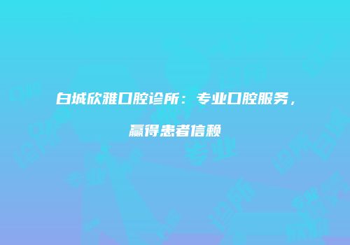 白城欣雅口腔诊所：专业口腔服务，赢得患者信赖