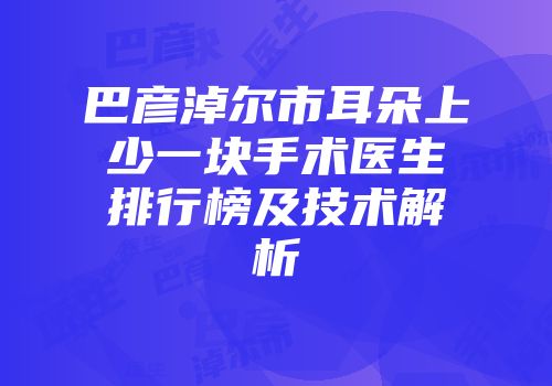 巴彦淖尔市耳朵上少一块手术医生排行榜及技术解析