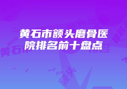 黄石市额头磨骨医院排名前十盘点