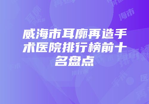 威海市耳廓再造手术医院排行榜前十名盘点
