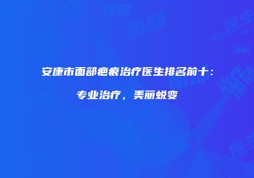 安康市面部疤痕治疗医生排名前十:专业治疗,美丽蜕变