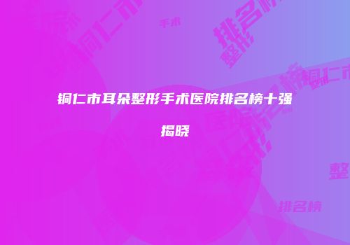 铜仁市耳朵整形手术医院排名榜十强揭晓