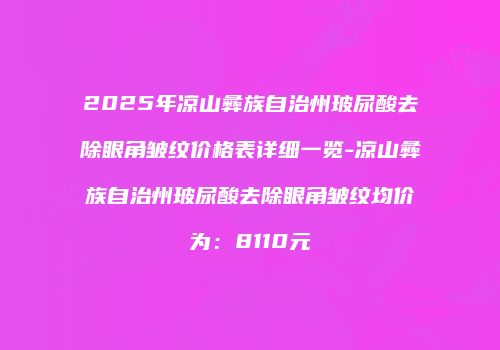 2025年凉山彝族自治州玻尿酸去除眼角皱纹价格表详细一览-凉山彝族自治州玻尿酸去除眼角皱纹均价为:8110元