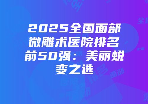 2025全国面部微雕术医院排名前50强:美丽蜕变之选
