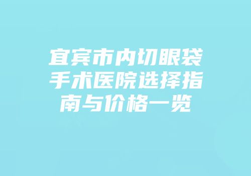宜宾市内切眼袋手术医院选择指南与价格一览