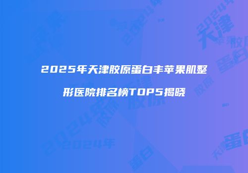 2025年天津胶原蛋白丰苹果肌整形医院排名榜TOP5揭晓