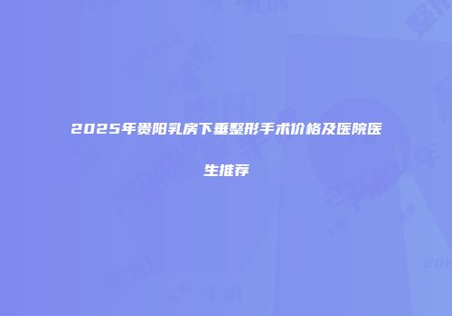 2025年贵阳乳房下垂整形手术价格及医院医生推荐