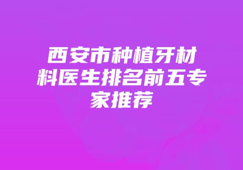 西安市种植牙材料医生排名前五专家推荐
