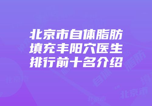 北京市自体脂肪填充丰阳穴医生排行前十名介绍