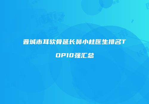 晋城市耳软骨延长鼻小柱医生排名TOP10强汇总
