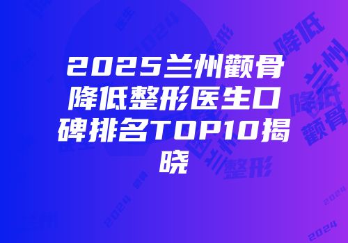2025兰州颧骨降低整形医生口碑排名TOP10揭晓
