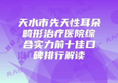 天水市先天性耳朵畸形治疗医院综合实力前十佳口碑排行解读