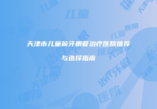 天津市儿童前牙根管治疗医院推荐与选择指南